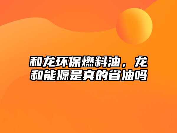 和龍環(huán)保燃料油，龍和能源是真的省油嗎