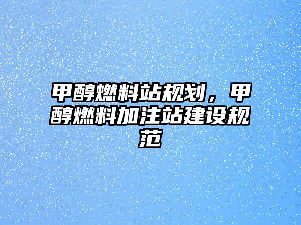 甲醇燃料站規(guī)劃，甲醇燃料加注站建設規(guī)范