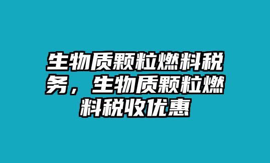 生物質(zhì)顆粒燃料稅務(wù)，生物質(zhì)顆粒燃料稅收優(yōu)惠