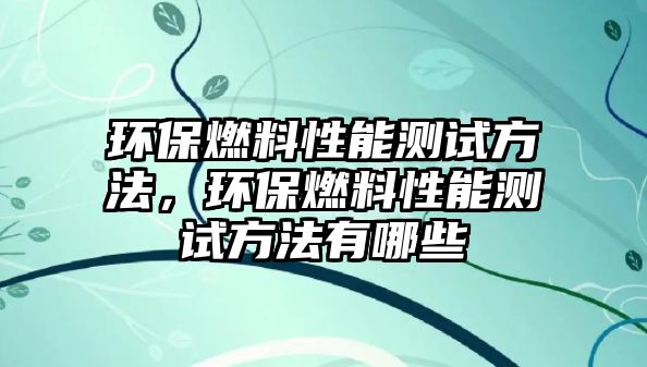 環(huán)保燃料性能測(cè)試方法，環(huán)保燃料性能測(cè)試方法有哪些