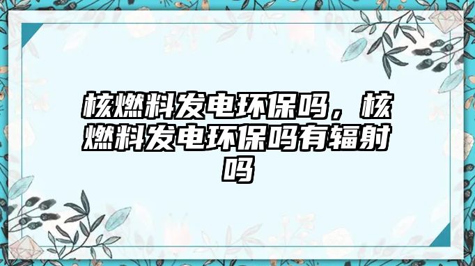 核燃料發(fā)電環(huán)保嗎，核燃料發(fā)電環(huán)保嗎有輻射嗎