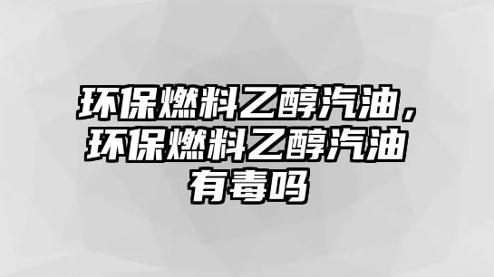 環(huán)保燃料乙醇汽油，環(huán)保燃料乙醇汽油有毒嗎