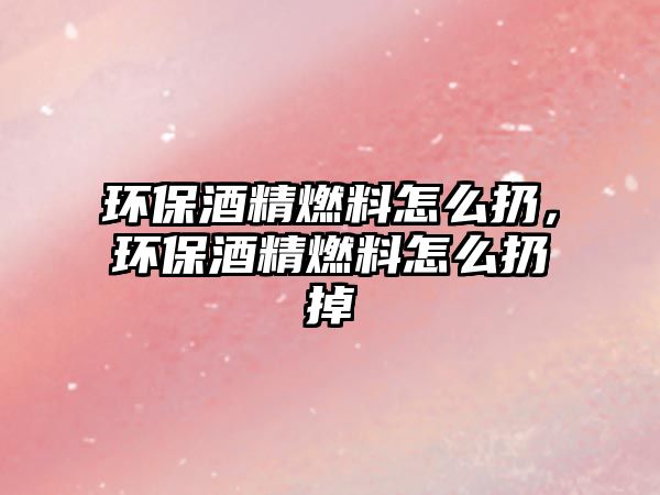 環(huán)保酒精燃料怎么扔，環(huán)保酒精燃料怎么扔掉