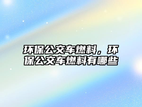 環(huán)保公交車燃料，環(huán)保公交車燃料有哪些