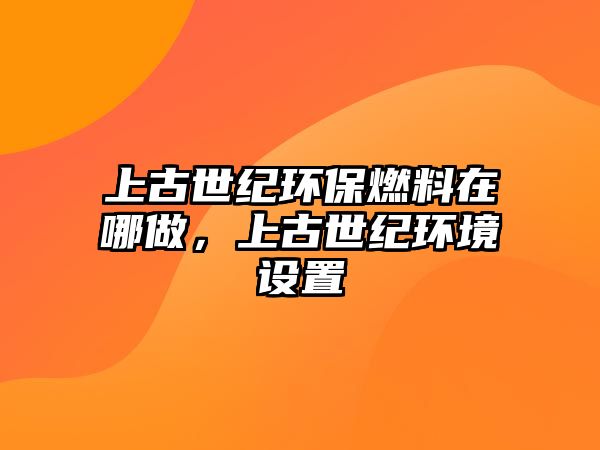 上古世紀(jì)環(huán)保燃料在哪做，上古世紀(jì)環(huán)境設(shè)置