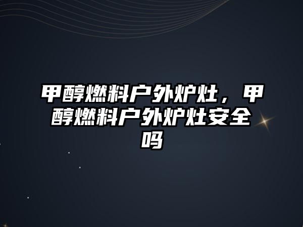 甲醇燃料戶外爐灶，甲醇燃料戶外爐灶安全嗎