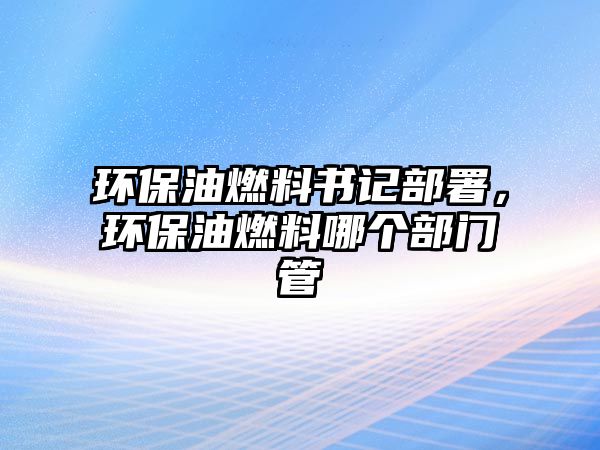 環(huán)保油燃料書記部署，環(huán)保油燃料哪個(gè)部門管