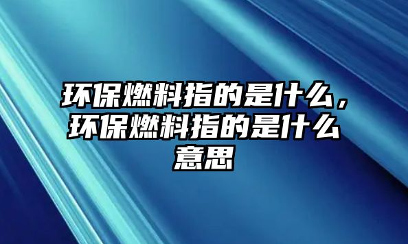 環(huán)保燃料指的是什么，環(huán)保燃料指的是什么意思