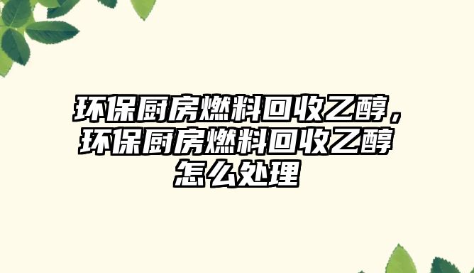 環(huán)保廚房燃料回收乙醇，環(huán)保廚房燃料回收乙醇怎么處理