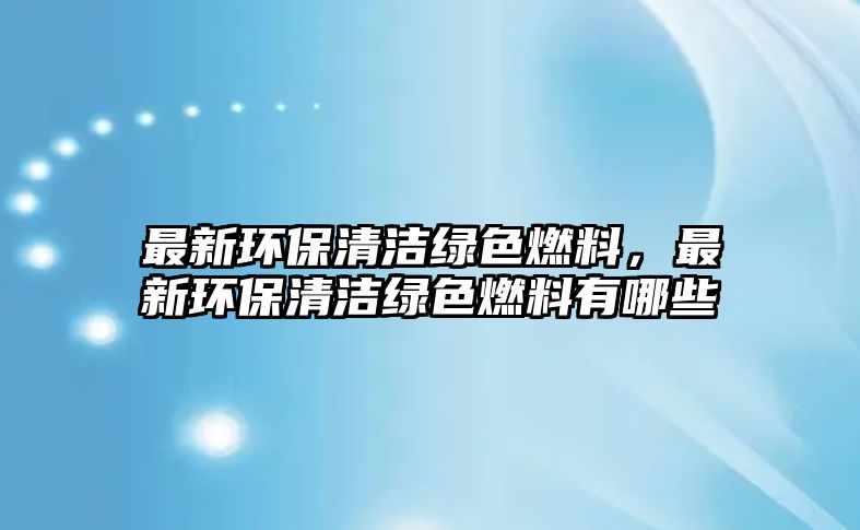 最新環(huán)保清潔綠色燃料，最新環(huán)保清潔綠色燃料有哪些