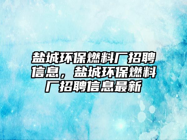 鹽城環(huán)保燃料廠招聘信息，鹽城環(huán)保燃料廠招聘信息最新