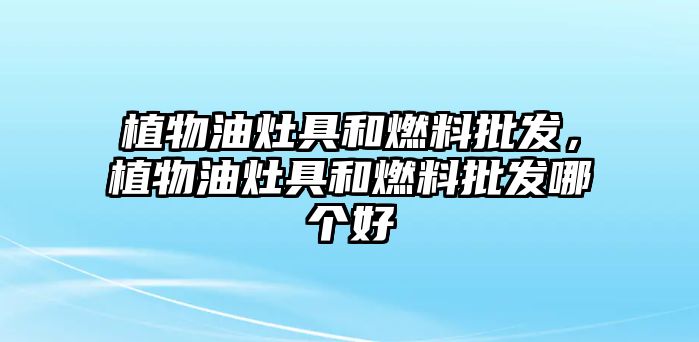 植物油灶具和燃料批發(fā)，植物油灶具和燃料批發(fā)哪個(gè)好