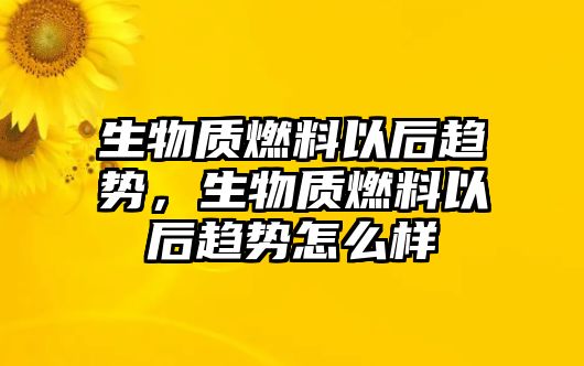 生物質(zhì)燃料以后趨勢(shì)，生物質(zhì)燃料以后趨勢(shì)怎么樣