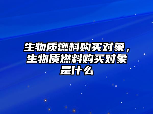 生物質(zhì)燃料購(gòu)買對(duì)象，生物質(zhì)燃料購(gòu)買對(duì)象是什么