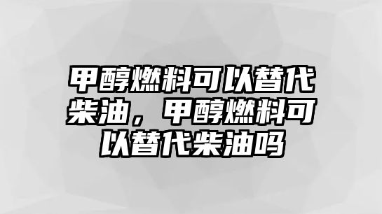 甲醇燃料可以替代柴油，甲醇燃料可以替代柴油嗎