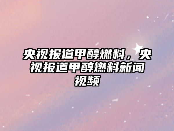 央視報道甲醇燃料，央視報道甲醇燃料新聞視頻