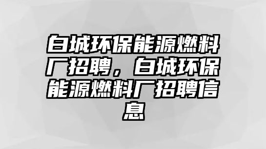 白城環(huán)保能源燃料廠招聘，白城環(huán)保能源燃料廠招聘信息