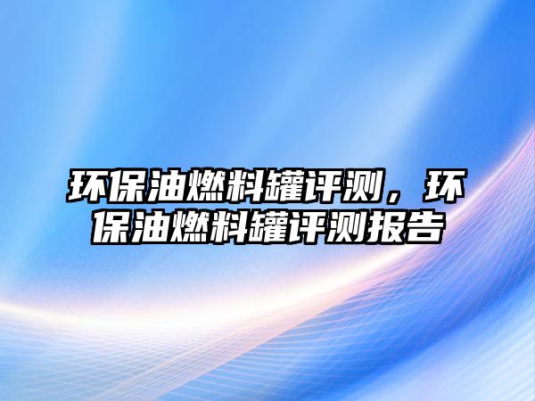 環(huán)保油燃料罐評(píng)測(cè)，環(huán)保油燃料罐評(píng)測(cè)報(bào)告