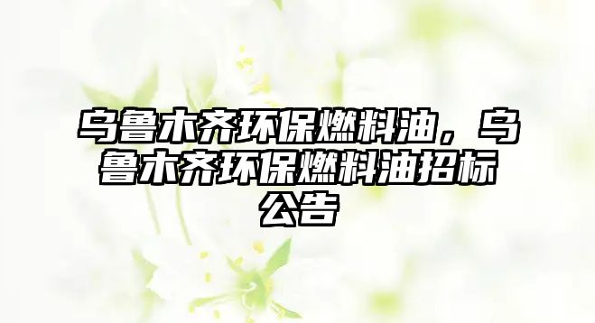 烏魯木齊環(huán)保燃料油，烏魯木齊環(huán)保燃料油招標公告