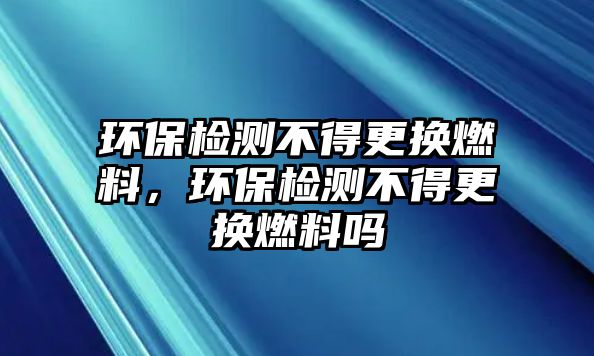 環(huán)保檢測不得更換燃料，環(huán)保檢測不得更換燃料嗎