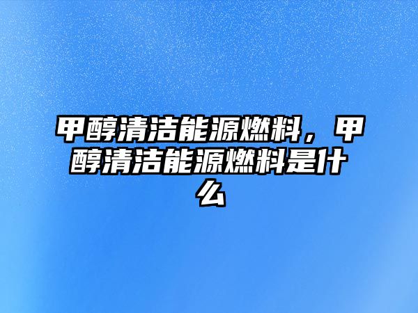 甲醇清潔能源燃料，甲醇清潔能源燃料是什么