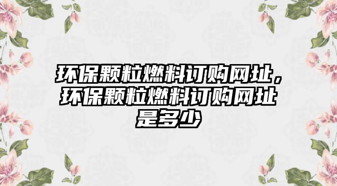 環(huán)保顆粒燃料訂購(gòu)網(wǎng)址，環(huán)保顆粒燃料訂購(gòu)網(wǎng)址是多少