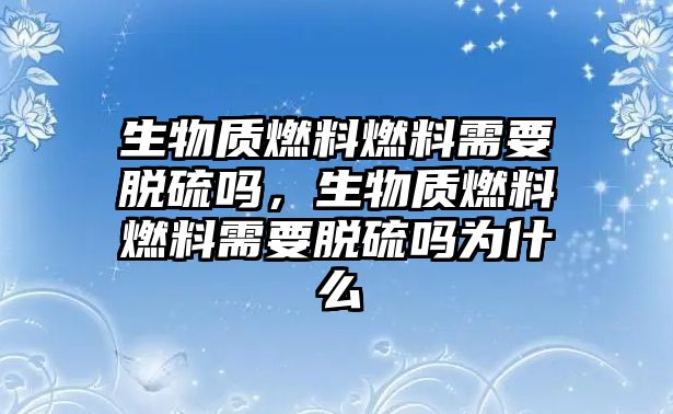 生物質(zhì)燃料燃料需要脫硫嗎，生物質(zhì)燃料燃料需要脫硫嗎為什么