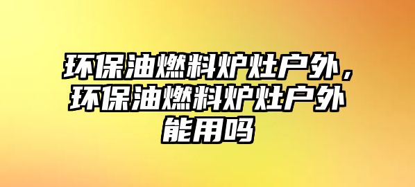 環(huán)保油燃料爐灶戶外，環(huán)保油燃料爐灶戶外能用嗎