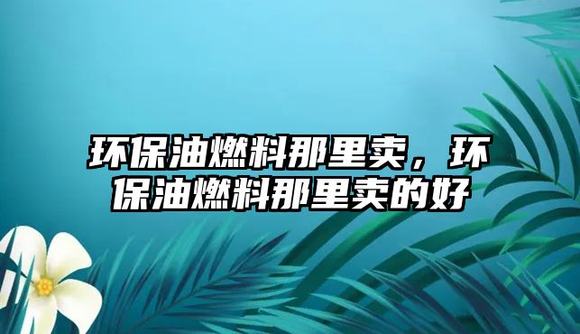 環(huán)保油燃料那里賣，環(huán)保油燃料那里賣的好