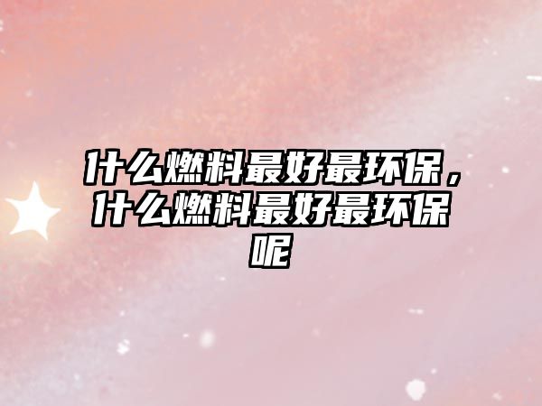 什么燃料最好最環(huán)保，什么燃料最好最環(huán)保呢