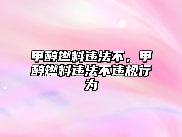 甲醇燃料違法不，甲醇燃料違法不違規(guī)行為