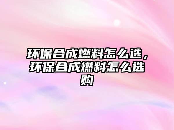 環(huán)保合成燃料怎么選，環(huán)保合成燃料怎么選購