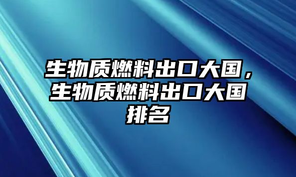 生物質(zhì)燃料出口大國，生物質(zhì)燃料出口大國排名