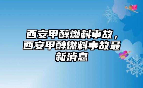 西安甲醇燃料事故，西安甲醇燃料事故最新消息