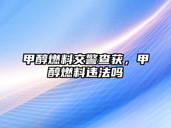 甲醇燃料交警查獲，甲醇燃料違法嗎