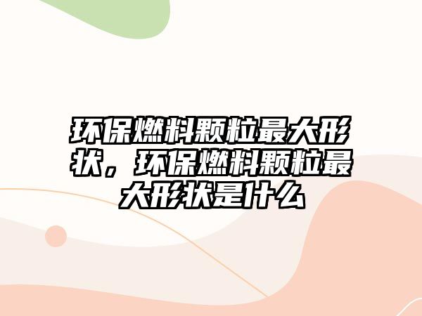 環(huán)保燃料顆粒最大形狀，環(huán)保燃料顆粒最大形狀是什么