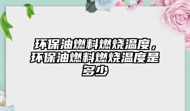 環(huán)保油燃料燃燒溫度，環(huán)保油燃料燃燒溫度是多少