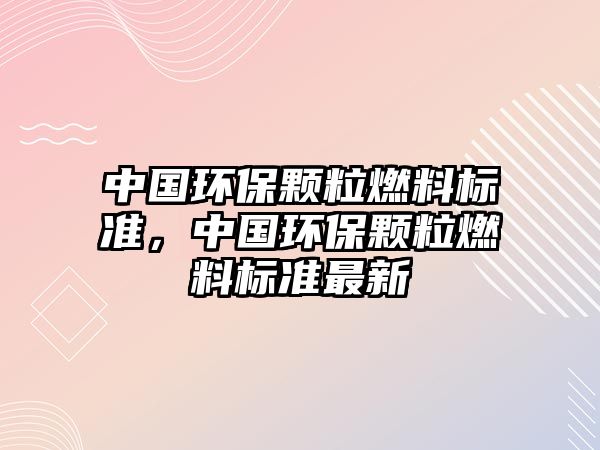 中國(guó)環(huán)保顆粒燃料標(biāo)準(zhǔn)，中國(guó)環(huán)保顆粒燃料標(biāo)準(zhǔn)最新