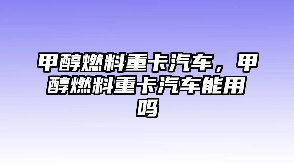 甲醇燃料重卡汽車，甲醇燃料重卡汽車能用嗎