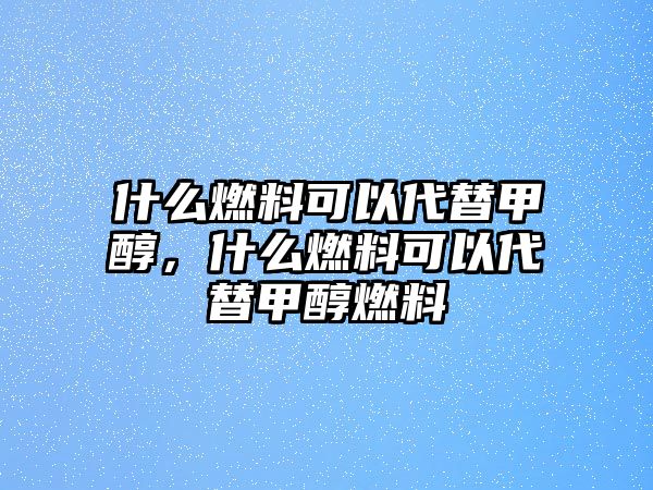 什么燃料可以代替甲醇，什么燃料可以代替甲醇燃料