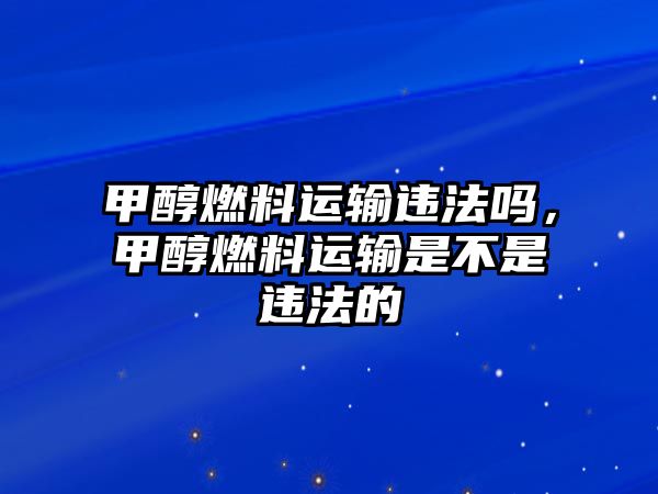 甲醇燃料運輸違法嗎，甲醇燃料運輸是不是違法的