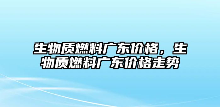 生物質燃料廣東價格，生物質燃料廣東價格走勢