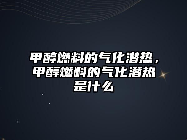 甲醇燃料的氣化潛熱，甲醇燃料的氣化潛熱是什么