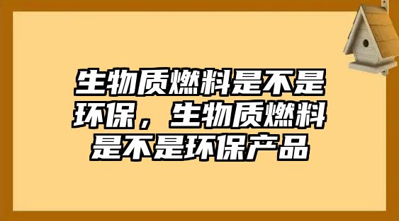 生物質(zhì)燃料是不是環(huán)保，生物質(zhì)燃料是不是環(huán)保產(chǎn)品