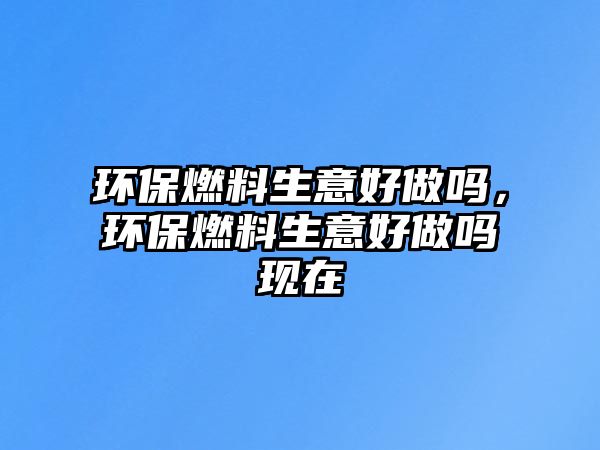 環(huán)保燃料生意好做嗎，環(huán)保燃料生意好做嗎現(xiàn)在