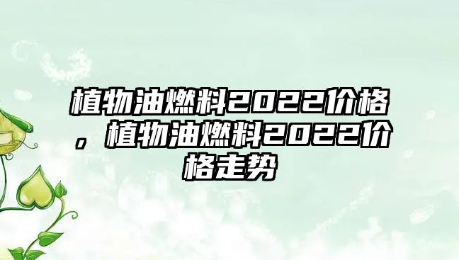 植物油燃料2022價格，植物油燃料2022價格走勢