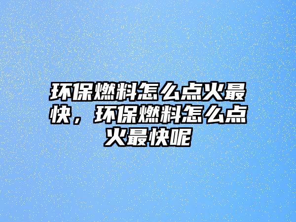 環(huán)保燃料怎么點火最快，環(huán)保燃料怎么點火最快呢