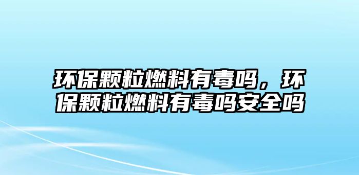 環(huán)保顆粒燃料有毒嗎，環(huán)保顆粒燃料有毒嗎安全嗎