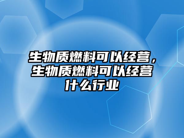 生物質(zhì)燃料可以經(jīng)營，生物質(zhì)燃料可以經(jīng)營什么行業(yè)