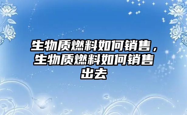 生物質(zhì)燃料如何銷售，生物質(zhì)燃料如何銷售出去